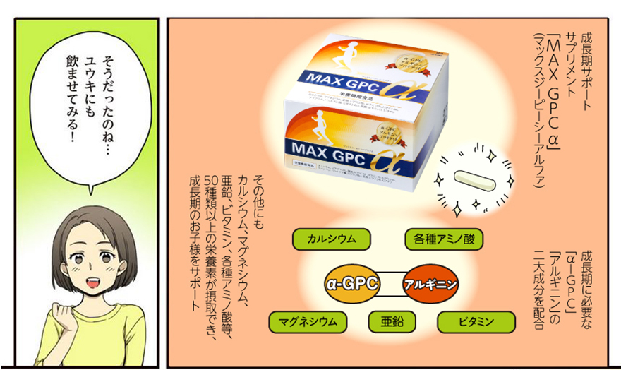 成長期サポートサプリメント「MAXGPCα」（マックスジーピーシーアルファ） 成長期に必要な「α-GPC」「アルギニン」「プロテタイト」の三大成分を配合。 その他にもカルシウム、マグネシウム、亜鉛、ビタミン、各種アミノ酸等、50種類以上の栄養素が摂取でき、成長期のお子様をサポート！
「そうだったのね…ユウキにも飲ませてみる！」