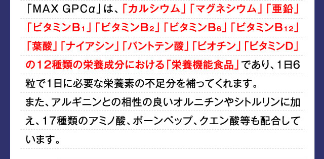 「MAXGPCα」は、「カルシウム」「マグネシウム」「亜鉛」「ビタミンB1」「ビタミンB2」「ビタミンB6」「ビタミンB12」「葉酸」「ナイアシン」「パントテン酸」「ビオチン」「ビタミンD」の12種類の栄養成分における「栄養機能食品」であり、1日6粒で1日に必要な栄養素の不足分を補ってくれます。また、アルギニンとの相性の良いオルニチンやシトルリンに加え、17種類のアミノ酸、ボーンペップ、クエン酸等も配合しています。