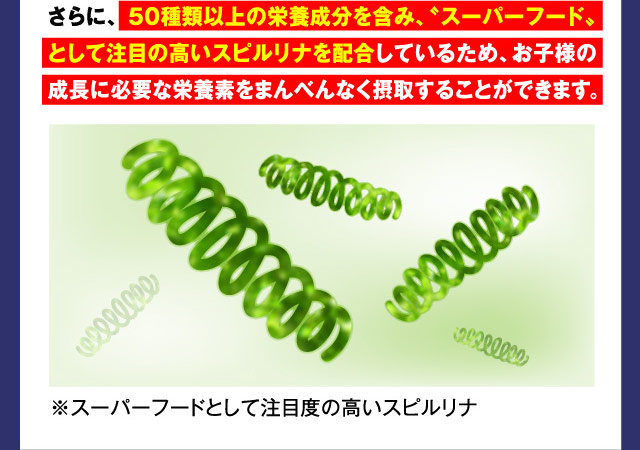 さらに、50種類以上の栄養成分を含み、“スーパーフード”として
注目の高いスピルリナを配合しているため、お子様の成長に
必要な栄養素をまんべんなく摂取することができます。 ※スーパーフードとして注目度の高いスピルリナ