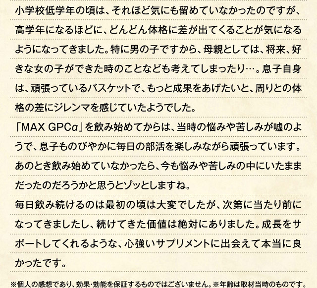小学校低学年の頃は、それほど気にも留めていなかったのですが、高学年になるほどに、どんどん体格に差が出てくることが気になるようになってきました。特に男の子ですから、母親としては、将来、好きな女の子ができた時のことなども考えてしまったり…。息子自身は、頑張っているバスケットで、もっと成果をあげたいと、周りとの体格の差にジレンマを感じていたようでした。「MAXGPCα」を飲み始めてからは、当時の悩みや苦しみが嘘のようで、息子ものびやかに毎日の部活を楽しみながら頑張っています。あのとき飲み始めていなかったら､今も悩みや苦しみの中にいたままだったのだろうかと思うとゾッとしますね。毎日飲み続けるのは最初の頃は大変でしたが、次第に当たり前になってきましたし、続けてきた価値は絶対にありました。成長をサポートしてくれるような、心強いサプリメントに出会えて本当に良かったです。 ※個人の感想であり、効果・効能を保証するものではございません。※年齢は取材当時のものです。