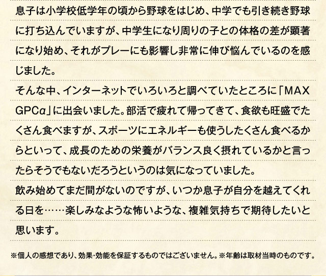 息子は小学校低学年の頃から野球をはじめ、中学でも引き続き野球に打ち込んでいますが、中学生になり周りの子との体格の差が顕著になり始め、それがプレーにも影響し非常に伸び悩んでいるのを感じました。そんな中、インターネットでいろいろと調べていたところに「MAXGPCα」に出会いました。部活で疲れて帰ってきて、食欲も旺盛でたくさん食べますが、スポーツにエネルギーも使うしたくさん食べるからといって、成長のための栄養がバランス良く摂れているかと言ったらそうでもないだろうというのは気になっていました。飲み始めてまだ間がないのですが、いつか息子が自分を越えてくれる日を……楽しみなような怖いような、複雑気持ちで期待したいと思います。 ※個人の感想であり、効果・効能を保証するものではございません。※年齢は取材当時のものです。