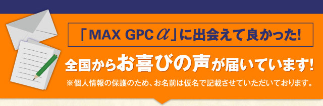 全国からお喜びの声が届いています！ MAX GPC αに出会えて良かった！ ※個人情報の保護のため、お名前は仮名で記載させていただいております。