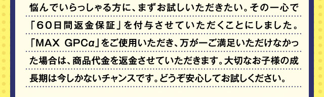 悩んでいらっしゃる方に、まずお試しいただきたい。その一心で「60日間返金保証」を付与させていただくことにしました。「MAXGPCα」をご使用いただき、万が一ご満足いただけなかった場合は、商品代金を返金させていただきます。大切なお子様の成長期は今しかないチャンスです。どうぞ安心してお試しください。