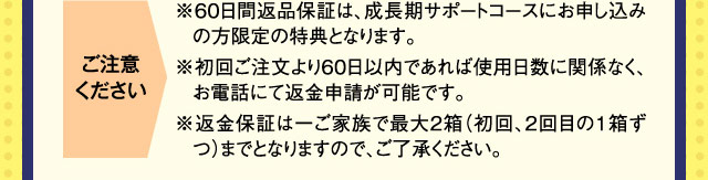ご注意ください ※60日間返品保証は、成長期サポートコースにお申し込みの方限定の特典となります。※初回ご注文より60日以内であれば使用日数に関係なく、お電話にて返金申請が可能です。※返金保証は一ご家族で最大2箱（初回、2回目の1箱ずつ）までとなりますので、ご了承ください。