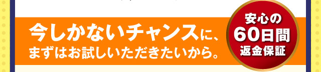 今しかないチャンスに、まずはお試しいただきたいから。 安心の60日間返金保証