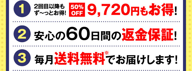 特典1 2回目以降もず〜っとお得！50%OFF9,720円もお得！ 特典2 安心の60日間の返金保証！ 特典3 毎月送料無料でお届けします！※沖縄県への配送は送料1,500円を頂戴いたします。