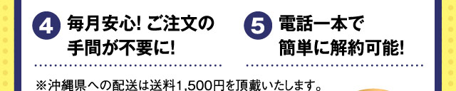 特典4 毎月安心！ご注文の手間が不要に！ 特典5 電話一本で簡単に解約可能！