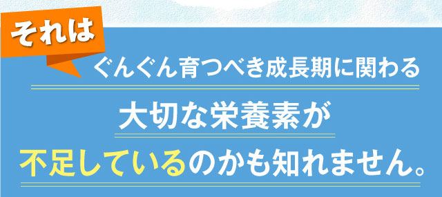 それはぐんぐん育つべき成長期に関わる大切な栄養素が不足しているのかも知れません。