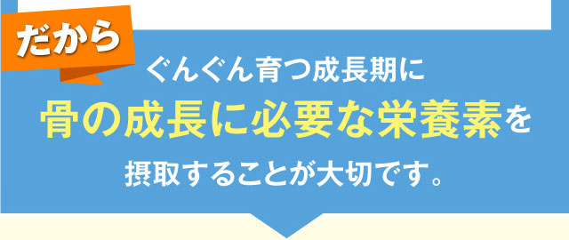 だからぐんぐん育つ成長期に骨の成長に必要な栄養素を摂取することが大切です。