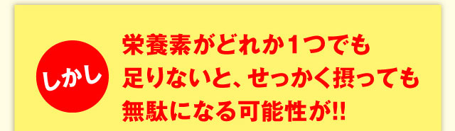 しかし栄養素がどれか１つでも足りないと、せっかく摂っても無駄になる可能性が！！ 