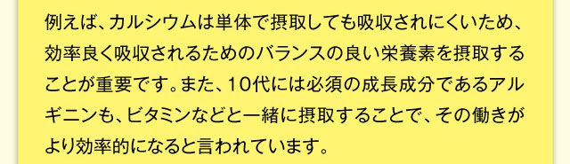 例えば、カルシウムは単体で摂取しても吸収されにくいため、効率良く吸収されるためのバランスの良い栄養素を摂取することが重要です。また、10代には必須の成長成分であるアルギニンも、ビタミンなどと一緒に摂取することで、その働きがより効率的になると言われています。