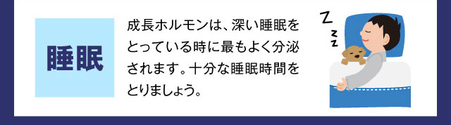 睡眠 成長ホルモンは、深い睡眠をとっている時に最もよく分泌されます。十分な睡眠時間をとりましょう。
