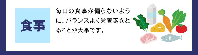 食事 毎日の食事が偏らないように、バランスよく栄養素をとることが大事です。
