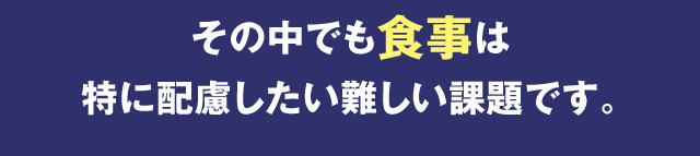 その中でも食事は特に配慮したい難しい課題です。