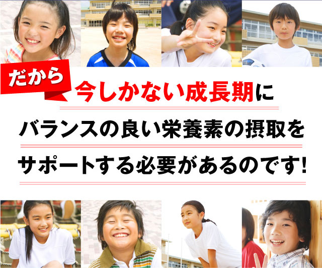 だから今しかない成長期にバランスの良い栄養素の摂取をサポートする必要があるのです！