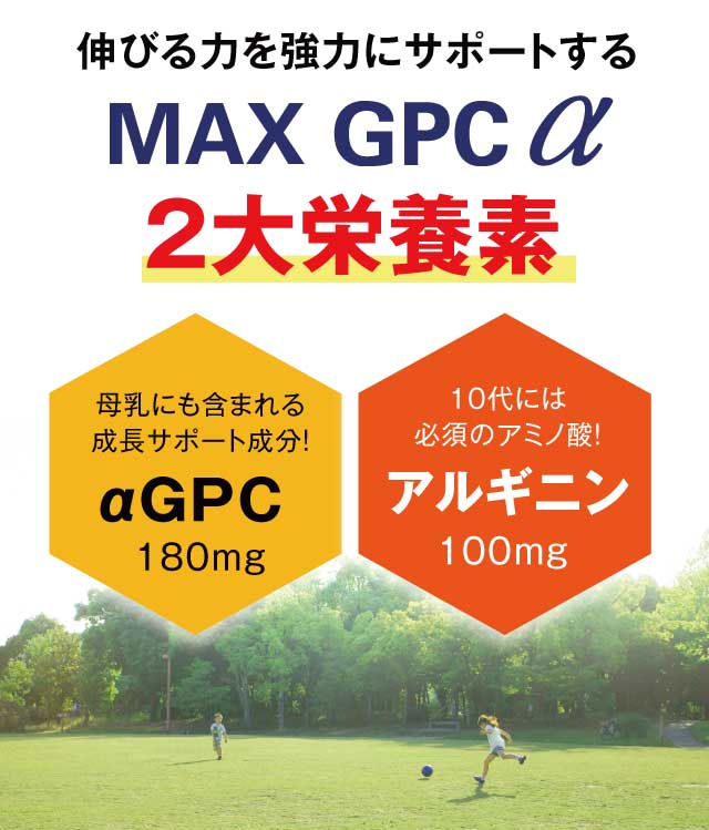 伸びる力を強力にサポートする「MAX GPC α」3大栄養素 母乳にも含まれる成長サポート成分！αGPC180mg 10代には必須のアミノ酸！アルギニン100mg 健康な骨の形成に！プロテタイト100mg