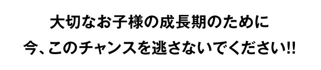 大切なお子様の成長期のために今、このチャンスを逃さないでください！！