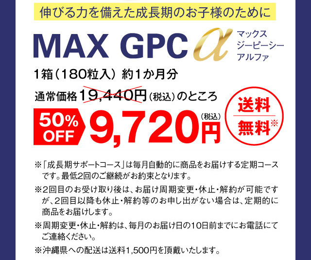 伸びる力を備えた成長期のお子様のために 「MAX GPC α」マックスジーピーシーアルファ 1箱（180粒入） 約1か月分通常価格19,440円（税別）のところ 50%OFF9,720円（税別） 送料無料