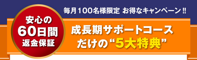 毎月100名様限定 お得なキャンペーン‼ 安心の60日間返金保証 成長期サポートコースだけの“5大特典”