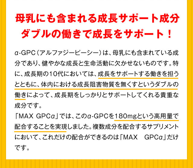 母乳にも含まれる成長サポート成分 ダブルの働きで成長をサポート！ α-GPC（アルファジーピーシー）は、母乳にも含まれている成分であり、健やかな成長と生命活動に欠かせないものです。特に、成長期の10代においては、成長をサポートする働きを担うとともに、体内における成長阻害物質を無くすというダブルの働きによって、成長期をしっかりとサポートしてくれる貴重な成分です。「MAXGPCα」では、このα-GPCを180mgという高用量で配合することを実現しました。複数成分を配合するサプリメントにおいて、これだけの配合ができるのは「MAX GPCα」だけです。
