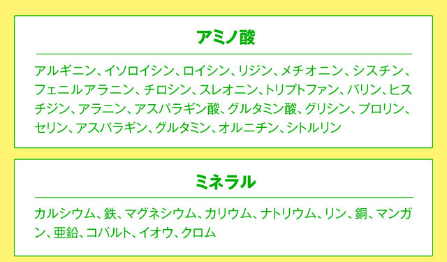 アミノ酸 アルギニン、イソロイシン、ロイシン、リジン、メチオニン、シスチン、フェニルアラニン、チロシン、スレオニン、トリプトファン、バリン、ヒスチジン、アラニン、アスパラギン酸、グルタミン酸、グリシン、プロリン、セリン、アスパラギン、グルタミン、オルニチン、シトルリン ミネラル カルシウム、鉄、マグネシウム、カリウム、ナトリウム、リン、銅、マンガン、亜鉛、コバルト、イオウ、クロム
