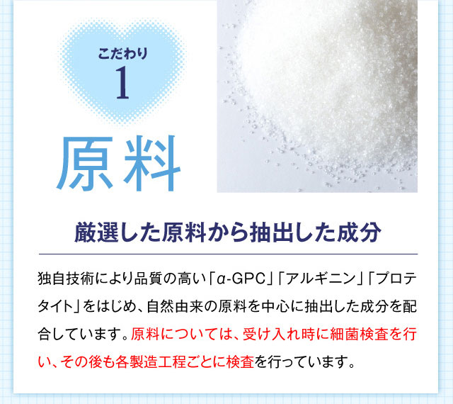 こだわり1 原料 厳選した原料から抽出した成分 独自技術により品質の高い「α-GPC」「アルギニン」「プロテタイト」をはじめ、自然由来の原料を中心に抽出した成分を配合しています。原料については、受け入れ時に細菌検査を行い、その後も各製造工程ごとに検査を行っています。