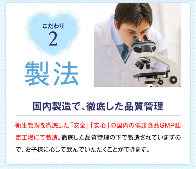 こだわり2 製法 国内製造で､徹底した品質管理 国際規格であるISO9001（品質マネジメントシステム）を取得した国内工場にて製造。徹底した品質管理の下で製造されていますので、お子様に安心して飲んでいただくことができます。