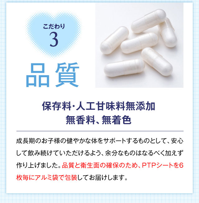 こだわり3 品質 保存料・人工甘味料無添加無香料、無着色 成長期のお子様の健やかな体をサポートするものとして、安心して飲み続けていただけるよう、余分なものはなるべく加えず作り上げました。品質と衛生面の確保のため、PTPシートを6枚毎にアルミ袋で包装してお届けします。
