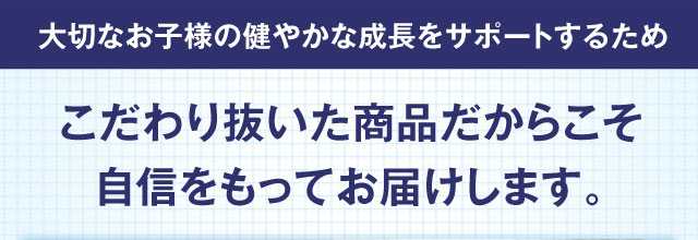 大切なお子様の健やかな成長をサポートするため こだわり抜いた商品だからこそ自信をもってお届けします。