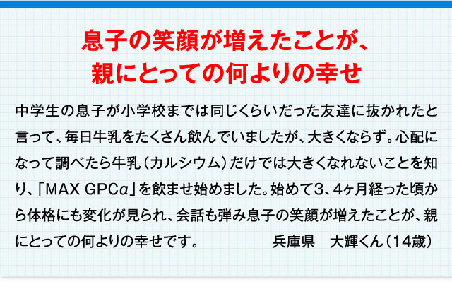 息子の笑顔が増えたことが、親にとっての何よりの幸せ 中学生の息子が小学校までは同じくらいだった友達に抜かれたと言って、毎日牛乳をたくさん飲んでいましたが、大きくならず。心配になって調べたら牛乳（カルシウム）だけでは大きくなれないことを知り、「MAXGPCα」を飲ませ始めました。始めて3、4ヶ月経った頃から体格にも変化が見られ、会話も弾み息子の笑顔が増えたことが、親にとっての何よりの幸せです。 兵庫県　大輝くん（14歳）