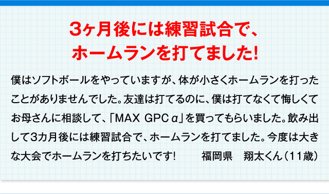 3ヶ月後には練習試合で、ホームランを打てました！ 僕はソフトボールをやっていますが、体が小さくホームランを打ったことがありませんでした。友達は打てるのに、僕は打てなくて悔しくてお母さんに相談して、「MAX GPC α」を買ってもらいました。飲み出して3カ月後には練習試合で、ホームランを打てました。今度は大きな大会でホームランを打ちたいです！ 福岡県　翔太くん（11歳）
