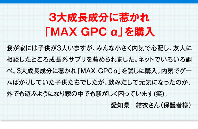 3大成長成分に惹かれ「MAX GPC α」を購入 我が家には子供が3人いますが、みんな小さく内気で心配し、友人に相談したところ成長系サプリを薦められました。ネットでいろいろ調べ、3大成長成分に惹かれ「MAX GPC α」を試しに購入。内気でゲームばかりしていた子供たちでしたが、飲みだして元気になったのか、外でも遊ぶようになり家の中でも騒がしく困っています(笑)。 愛知県　結衣さん（保護者様）
