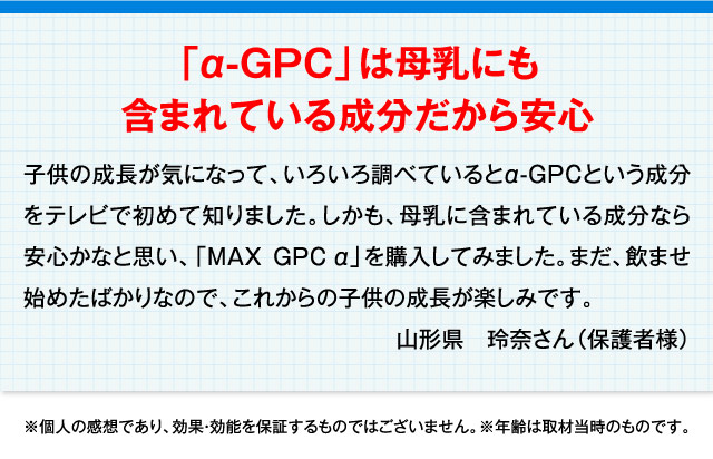 「α-GPC」は母乳にも含まれている成分だから安心 子供の成長が気になって、いろいろ調べているとα-GPCという成分をテレビで初めて知りました。しかも、母乳に含まれている成分なら安心かなと思い、「MAXGPCα」を購入してみました。まだ、飲ませ始めたばかりなので、これからの子供の成長が楽しみです。 山形県　玲奈さん（保護者様） ※個人の感想であり、効果・効能を保証するものではございません。※年齢は取材当時のものです。