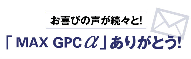 お喜びの声が続々と！ 「MAX GPC α」ありがとう！