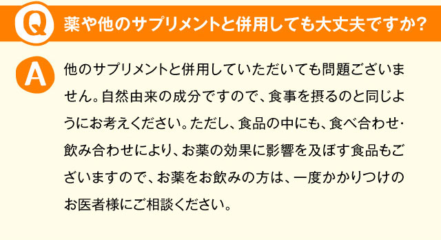 薬や他のサプリメントと併用しても大丈夫ですか？ 他のサプリメントと併用していただいても問題ございません。自然由来の成分ですので、食事を摂るのと同じようにお考えください。ただし、食品の中にも、食べ合わせ・飲み合わせにより、お薬の効果に影響を及ぼす食品もございますので、お薬をお飲みの方は、一度かかりつけのお医者様にご相談ください。 