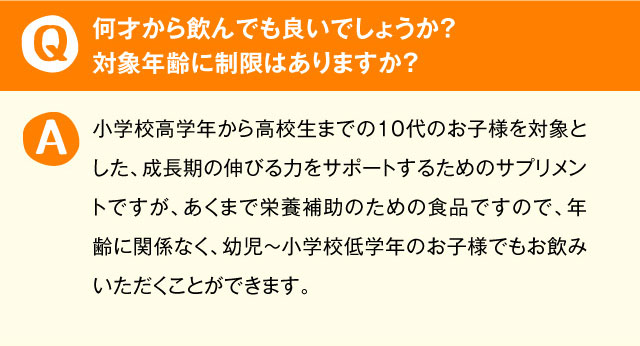 何才から飲んでも良いでしょうか？対象年齢に制限はありますか？ 小学校高学年から高校生までの10代のお子様を対象とした、成長期の伸びる力をサポートするためのサプリメントですが、あくまで栄養補助のための食品ですので、年齢に関係なく、幼児～小学校低学年のお子様でもお飲みいただくことができます。