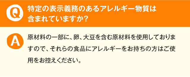 特定の表示義務のあるアレルギー物質は含まれていますか？ 原材料の一部に、卵、大豆を含む原材料を使用しておりますので、それらの食品にアレルギーをお持ちの方はご使用をお控えください。