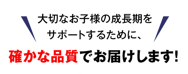 大切なお子様の成長期をサポートするために、確かな品質でお届けします！